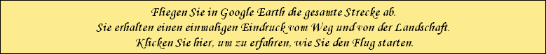 Fliegen Sie in Google Earth die gesamte Strecke ab.
Sie erhalten einen einmaligen Eindruck vom Weg und von der Landschaft.
 Klicken Sie hier, um zu erfahren, wie Sie den Flug starten.