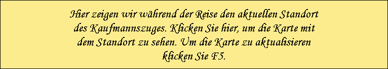 Hier zeigen wir w�hrend der Reise den aktuellen Standort
des Kaufmannszuges. Klicken Sie hier, um die Karte mit
dem Standort zu sehen. Um die Karte zu aktualisieren
klicken Sie F5.